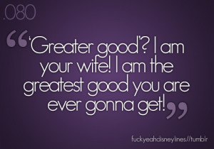 Greater good? I am your wife! I am the greatest good you are gonna get ...