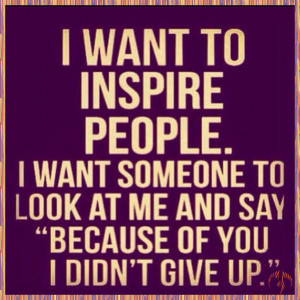 inspire people. I want someone to look at me and say “Because of you ...