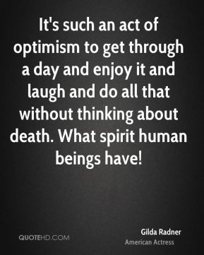 It's such an act of optimism to get through a day and enjoy it and ...