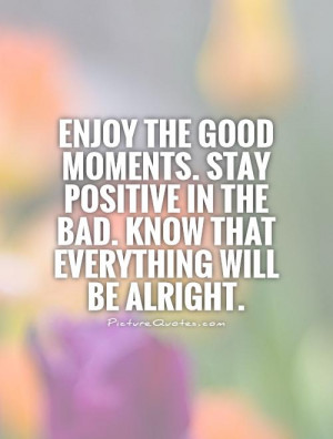 Enjoy the good moments. Stay positive in the bad. Know that everything ...