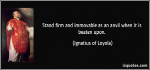 ... and immovable as an anvil when it is beaten upon. - Ignatius of Loyola