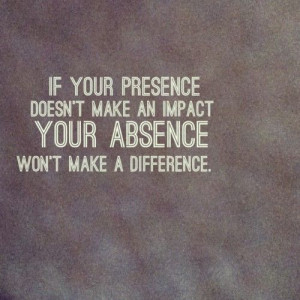 If you presence doesn't make an impact, your absence won't make a ...