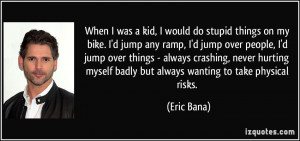 When I was a kid, I would do stupid things on my bike. I'd jump any ...