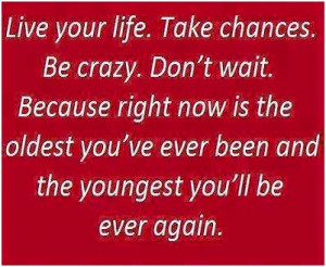 Live your life. Take chances. Br crazy. Don't wait. Because right now ...