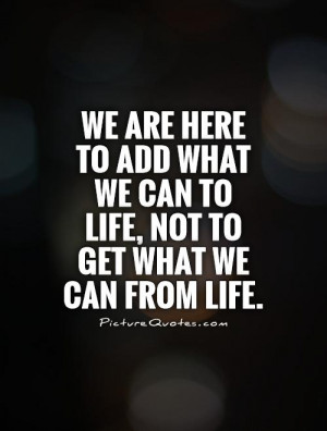 We are here to add what we can to life, not to get what we can from ...