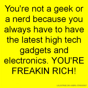 ... the latest high tech gadgets and electronics. YOU'RE FREAKIN RICH