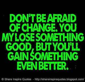 Don't be afraid of change. You my lose something good, but you'll gain ...