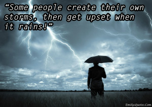 Some people create their own storms, then get upset when it rains!
