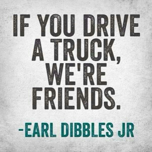 If you drive a truck, we're friends. -Earl Dibbles Jr