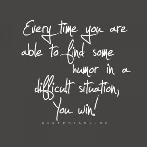 ... you are able to find some humor in a difficult situation, you win