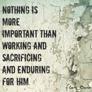... is more important than working and sacrificing and enduring for Him