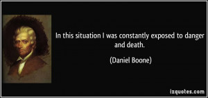 ... situation I was constantly exposed to danger and death. - Daniel Boone