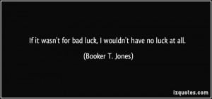 If it wasn't for bad luck, I wouldn't have no luck at all. - Booker T ...