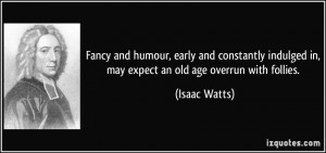 ... indulged in, may expect an old age overrun with follies. - Isaac Watts
