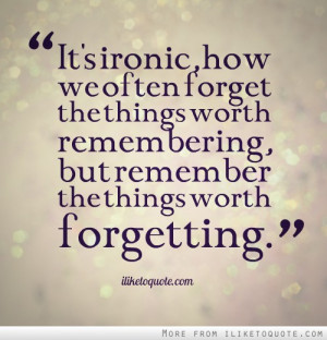... forget the things worth remembering, but remember the things worth