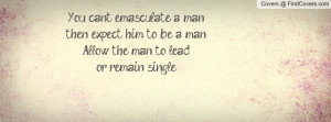 You can't emasculate a man, then expect him to be a man. Allow the man ...