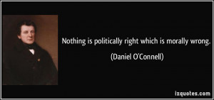 ... is politically right which is morally wrong. - Daniel O'Connell