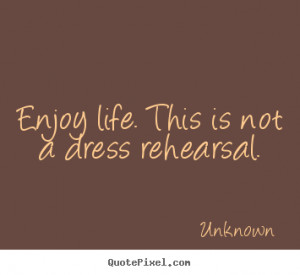 Enjoy life. this is not a dress rehearsal. Unknown greatest life ...