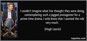 ... prime-time drama. I only knew that I wanted the role very much. - Hugh