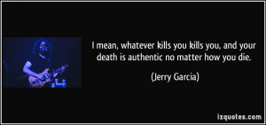 mean, whatever kills you kills you, and your death is authentic no ...