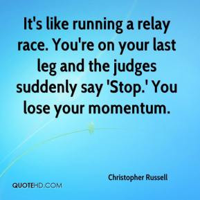 It's like running a relay race. You're on your last leg and the judges ...