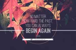 No matter how hard the past. You can always begin again.” – Buddha ...