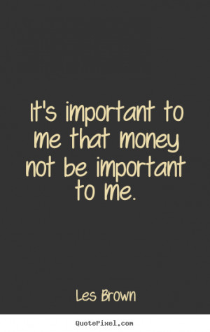 It's important to me that money not be important to me. ”