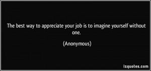 The best way to appreciate your job is to imagine yourself without one ...