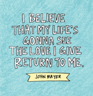... that my life's gonna see the love I give return to me. - John Mayer