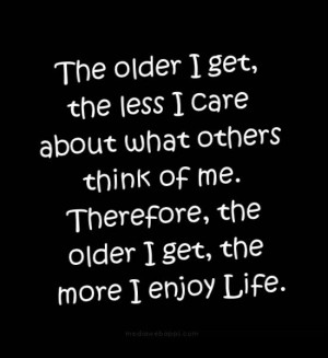 ... think of me. Therefore, the older I get, the more I enjoy life. Source
