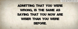 Admitting that you were wrong, is the same as saying that you now are ...