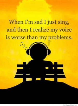 When I’m sad I just sing, and then I realize my voice is worse than ...