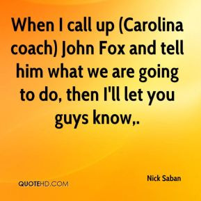 Nick Saban - When I call up (Carolina coach) John Fox and tell him ...