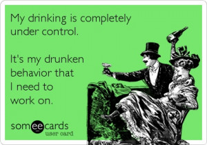 My drinking is completely under control. It’s my drunken behavior ...