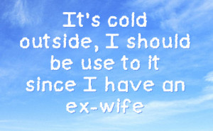 It's cold outside, I should be use to it since I have an ex-wife