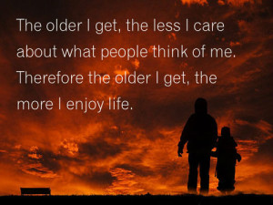 ... people think of me. Therefore the older I get, the more I enjoy life