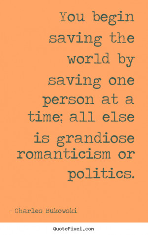 You begin saving the world by saving one person at a time; all else is ...
