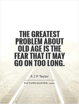 ... greatest problem about old age is the fear that it may go on too long