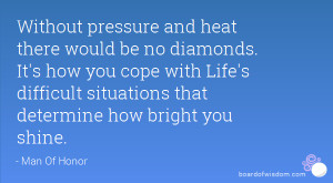 Without pressure and heat there would be no diamonds. It's how you ...