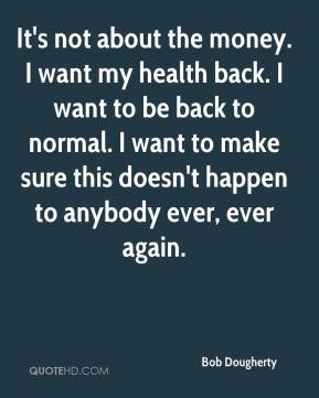 It's not about the money. I want my health back. I want to be back to ...