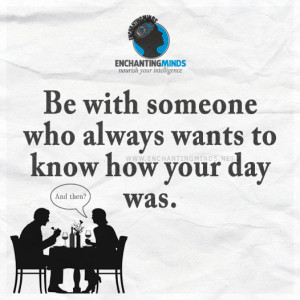 ... Sayings: Be with someone who always wants to know how your day was