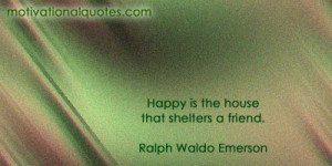 Happy is the house that shelters a friend. -Ralph Waldo Emerson