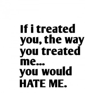 If i treated you, they way you treated me. You would hate me. Source ...
