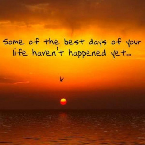 Some of the best days of your life are yet to happened Yet..