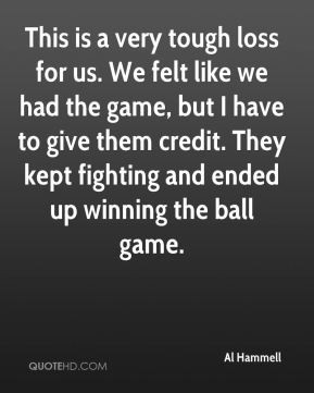 Al Hammell - This is a very tough loss for us. We felt like we had the ...