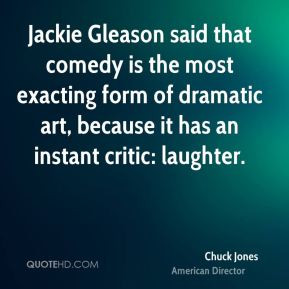 Jackie Gleason said that comedy is the most exacting form of dramatic ...
