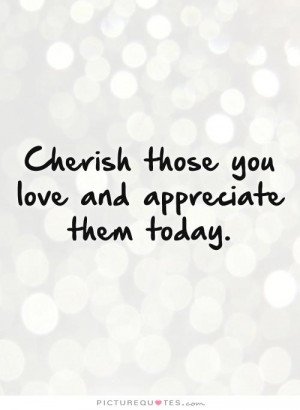 ... Quotes: Cherish Those You Love And Appreciate Them Today Quote Picture
