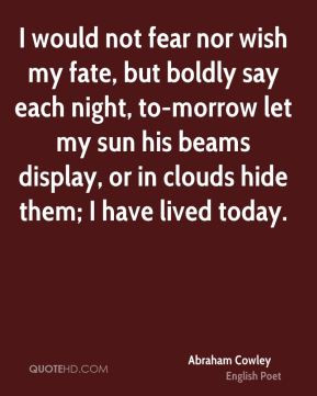 Abraham Cowley - I would not fear nor wish my fate, but boldly say ...