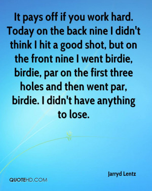 It pays off if you work hard. Today on the back nine I didn't think I ...