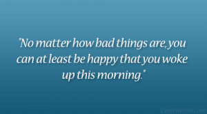 No matter how bad things are, you can at least be happy that you woke ...